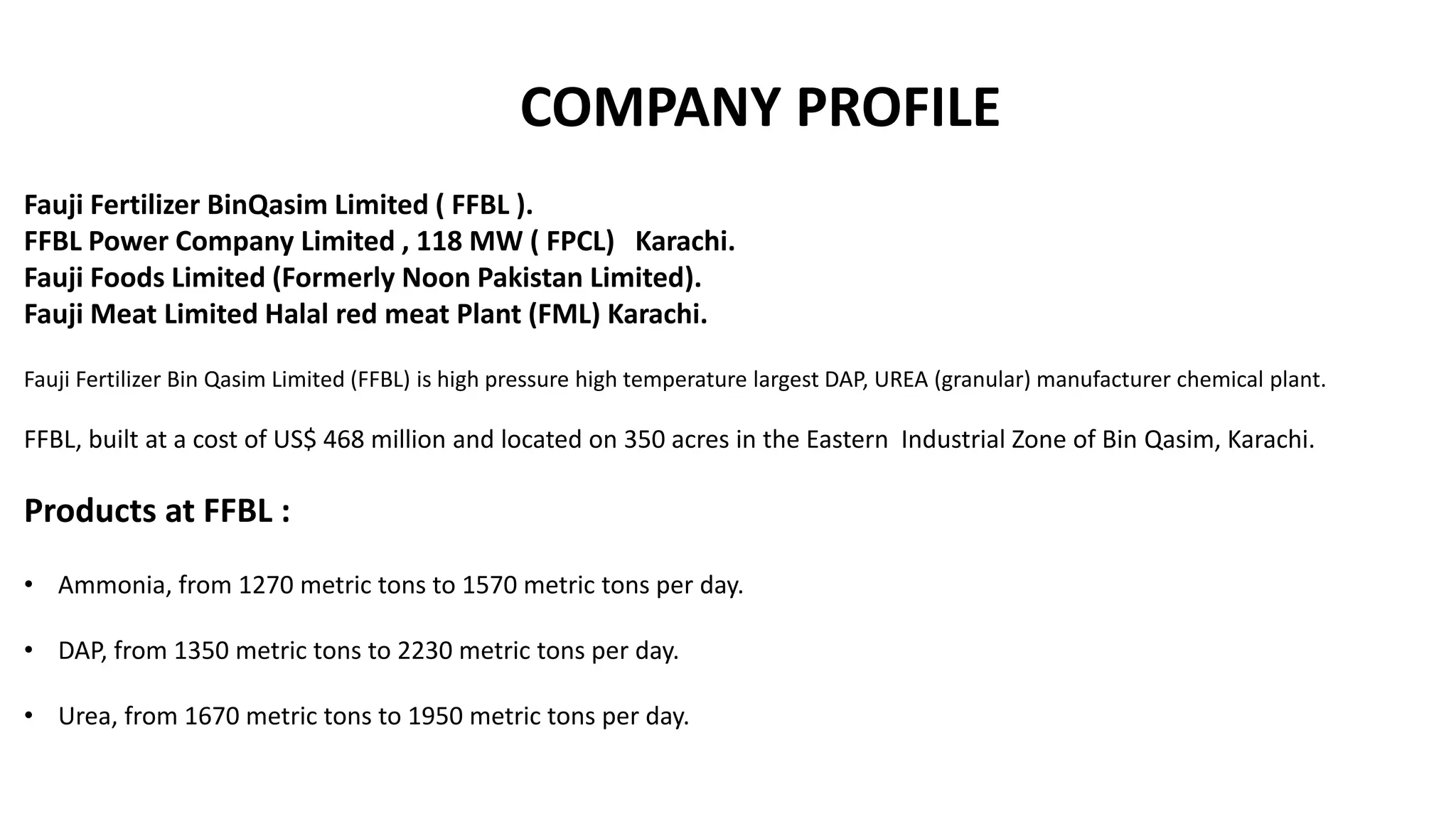 COMPANY PROFILE
Fauji Fertilizer BinQasim Limited ( FFBL ).
FFBL Power Company Limited , 118 MW ( FPCL) Karachi.
Fauji Foods Limited (Formerly Noon Pakistan Limited).
Fauji Meat Limited Halal red meat Plant (FML) Karachi.
Fauji Fertilizer Bin Qasim Limited (FFBL) is high pressure high temperature largest DAP, UREA (granular) manufacturer chemical plant.
FFBL, built at a cost of US$ 468 million and located on 350 acres in the Eastern Industrial Zone of Bin Qasim, Karachi.
Products at FFBL :
• Ammonia, from 1270 metric tons to 1570 metric tons per day.
• DAP, from 1350 metric tons to 2230 metric tons per day.
• Urea, from 1670 metric tons to 1950 metric tons per day.
 