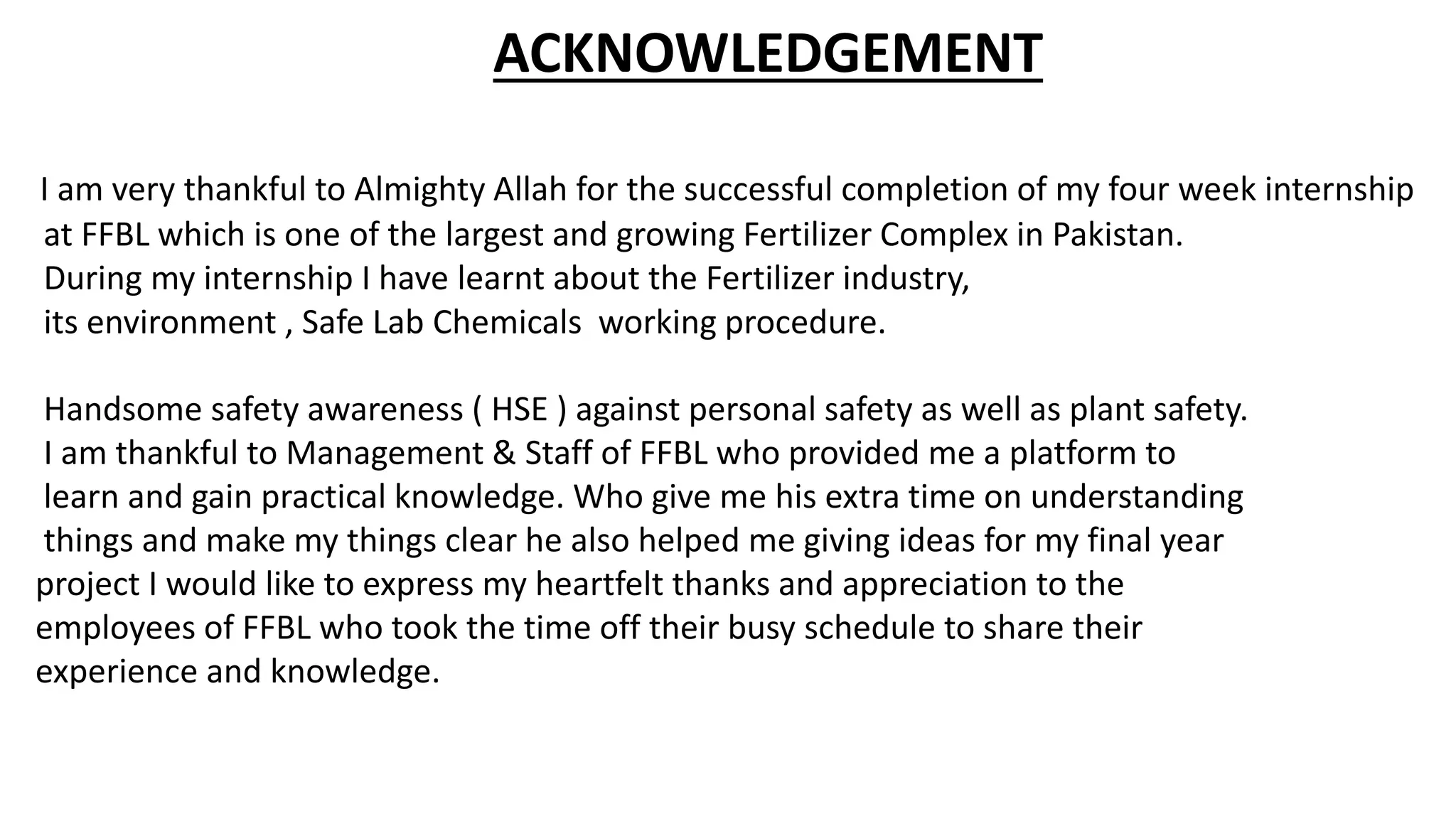 ACKNOWLEDGEMENT
I am very thankful to Almighty Allah for the successful completion of my four week internship
at FFBL which is one of the largest and growing Fertilizer Complex in Pakistan.
During my internship I have learnt about the Fertilizer industry,
its environment , Safe Lab Chemicals working procedure.
Handsome safety awareness ( HSE ) against personal safety as well as plant safety.
I am thankful to Management & Staff of FFBL who provided me a platform to
learn and gain practical knowledge. Who give me his extra time on understanding
things and make my things clear he also helped me giving ideas for my final year
project I would like to express my heartfelt thanks and appreciation to the
employees of FFBL who took the time off their busy schedule to share their
experience and knowledge.
 
