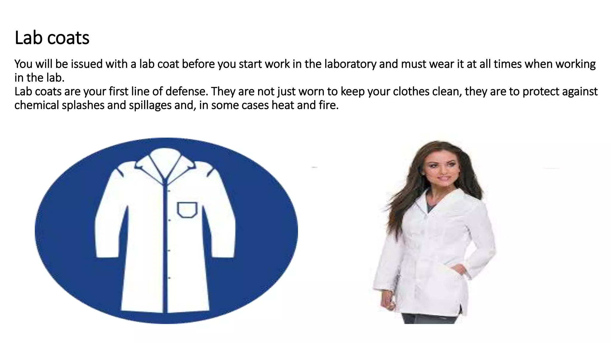 Lab coats
You will be issued with a lab coat before you start work in the laboratory and must wear it at all times when working
in the lab.
Lab coats are your first line of defense. They are not just worn to keep your clothes clean, they are to protect against
chemical splashes and spillages and, in some cases heat and fire.
 