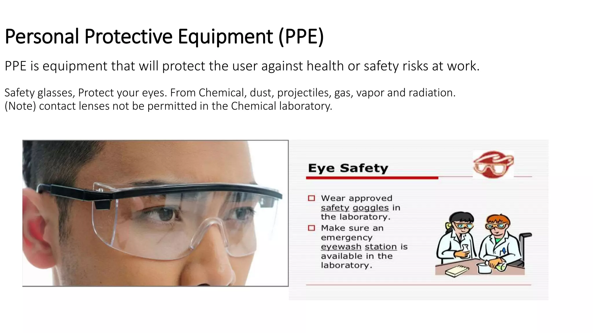 Personal Protective Equipment (PPE)
PPE is equipment that will protect the user against health or safety risks at work.
Safety glasses, Protect your eyes. From Chemical, dust, projectiles, gas, vapor and radiation.
(Note) contact lenses not be permitted in the Chemical laboratory.
 