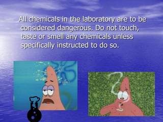 All chemicals in the laboratory are to be considered dangerous. Do not touch, taste or smell any chemicals unless specifically instructed to do so.