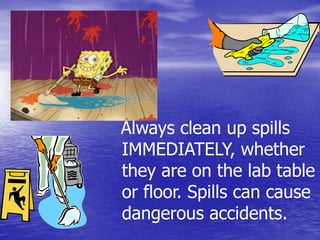   Always clean up spills IMMEDIATELY, whether they are on the lab table or floor. Spills can cause dangerous accidents.