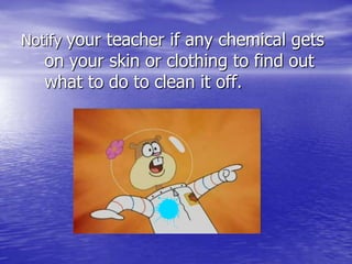 Notify your teacher if any chemical gets on your skin or clothing to find out what to do to clean it off.