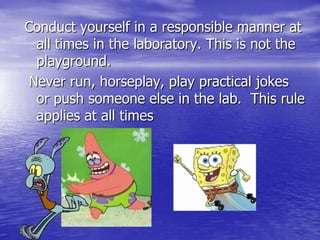 Conduct yourself in a responsible manner at all times in the laboratory. This is not the playground.  Never run, horseplay, play practical jokes  or push someone else in the lab.  This rule applies at all times 