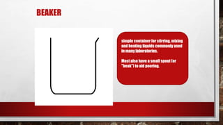 BEAKER
simple container for stirring, mixing
and heating liquids commonly used
in many laboratories.
Most also have a small spout (or
"beak") to aid pouring.
 