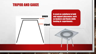 TRIPOD AND GAUZE
tripod
gauze
Is used as a platform to hold
and support glassware, such
as beakers and flasks while
heating in experiments .
 
