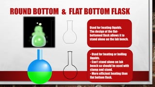 ROUND BOTTOM & FLAT BOTTOM FLASK
Used for heating liquids.
The design of the flat-
bottomed flask allows it to
stand alone on the lab bench.
• Used for heating or boiling
liquids.
• Can’t stand alone on lab
bench so should be used with
clamp and stand.
• More efficient heating than
flat bottom flask.
 