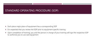 STANDARD OPERATING PROCEDURE (SOP)
 Each piece major piece of equipment has a corresponding SOP
 It is expected that you review the SOP prior to equipment specific training
 Upon completion of training, you and the person in charge of your training will sign the respective SOP
to authorize you to use said equipment
 