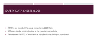 SAFETY DATA SHEETS (SDS)
 All SDSs are stored at the group computer in 2225 Hach
 SDSs can also be obtained online at the manufacturer website
 Please review the SDS of any chemical you plan to use during an experiment
 