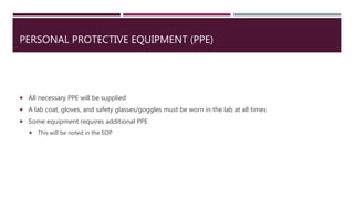 PERSONAL PROTECTIVE EQUIPMENT (PPE)
 All necessary PPE will be supplied
 A lab coat, gloves, and safety glasses/goggles must be worn in the lab at all times
 Some equipment requires additional PPE
 This will be noted in the SOP
 