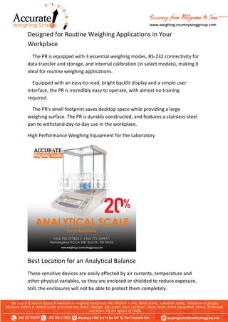 Designed for Routine Weighing Applications in Your
Workplace
The PR is equipped with 3 essential weighing modes, RS-232 connectivity for
data transfer and storage, and internal calibration (in select models), making it
ideal for routine weighing applications.
Equipped with an easy-to-read, bright backlit display and a simple user
interface, the PR is incredibly easy to operate, with almost no training
required.
The PR's small footprint saves desktop space while providing a large
weighing surface. The PR is durably constructed, and features a stainless-steel
pan to withstand day-to-day use in the workplace.
High Performance Weighing Equipment for the Laboratory
Best Location for an Analytical Balance
These sensitive devices are easily affected by air currents, temperature and
other physical variables, so they are enclosed or shielded to reduce exposure.
Still, the enclosures will not be able to protect them completely.
 