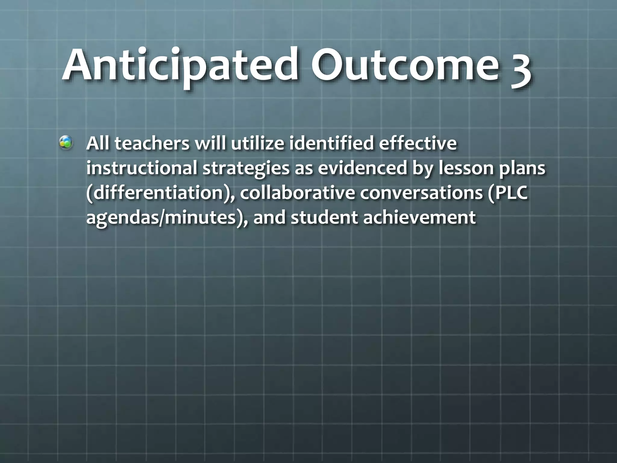 Anticipated Outcome 3
All teachers will utilize identified effective
instructional strategies as evidenced by lesson plans
(differentiation), collaborative conversations (PLC
agendas/minutes), and student achievement
 