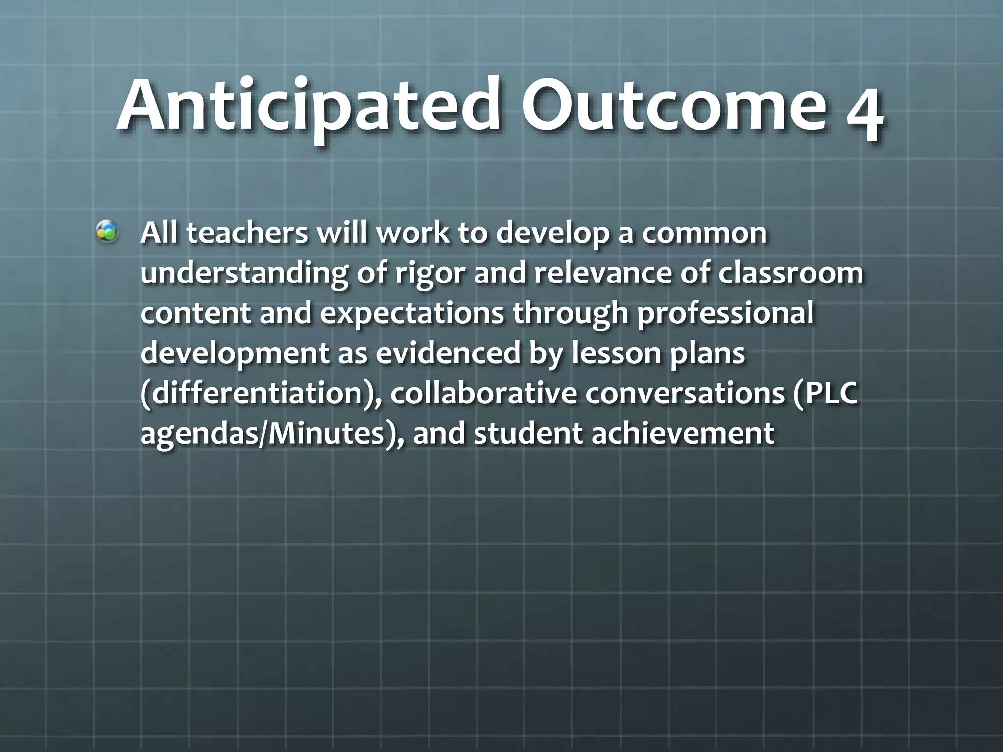 Anticipated Outcome 4
All teachers will work to develop a common
understanding of rigor and relevance of classroom
content and expectations through professional
development as evidenced by lesson plans
(differentiation), collaborative conversations (PLC
agendas/Minutes), and student achievement
 
