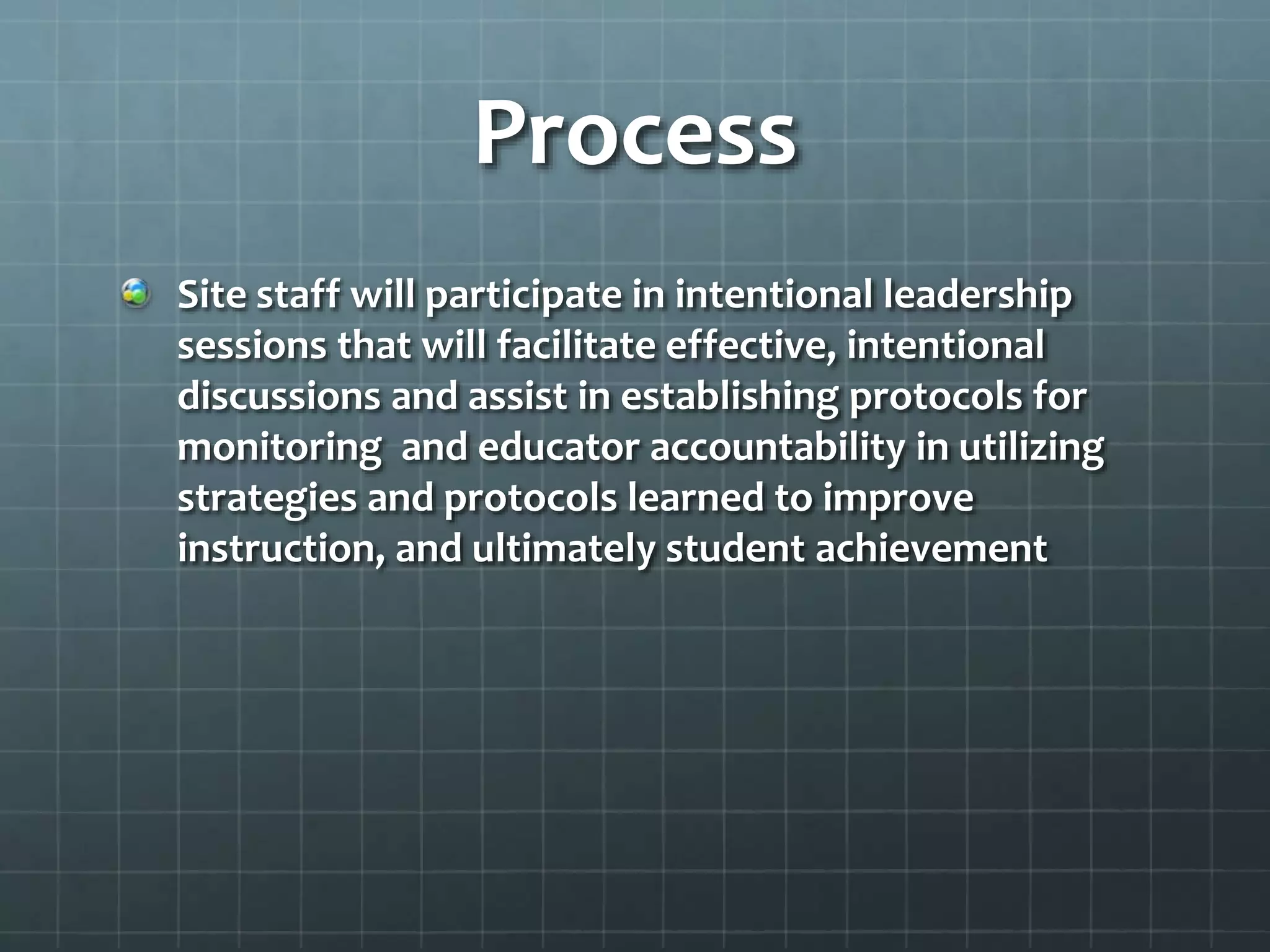 Process
Site staff will participate in intentional leadership
sessions that will facilitate effective, intentional
discussions and assist in establishing protocols for
monitoring and educator accountability in utilizing
strategies and protocols learned to improve
instruction, and ultimately student achievement
 
