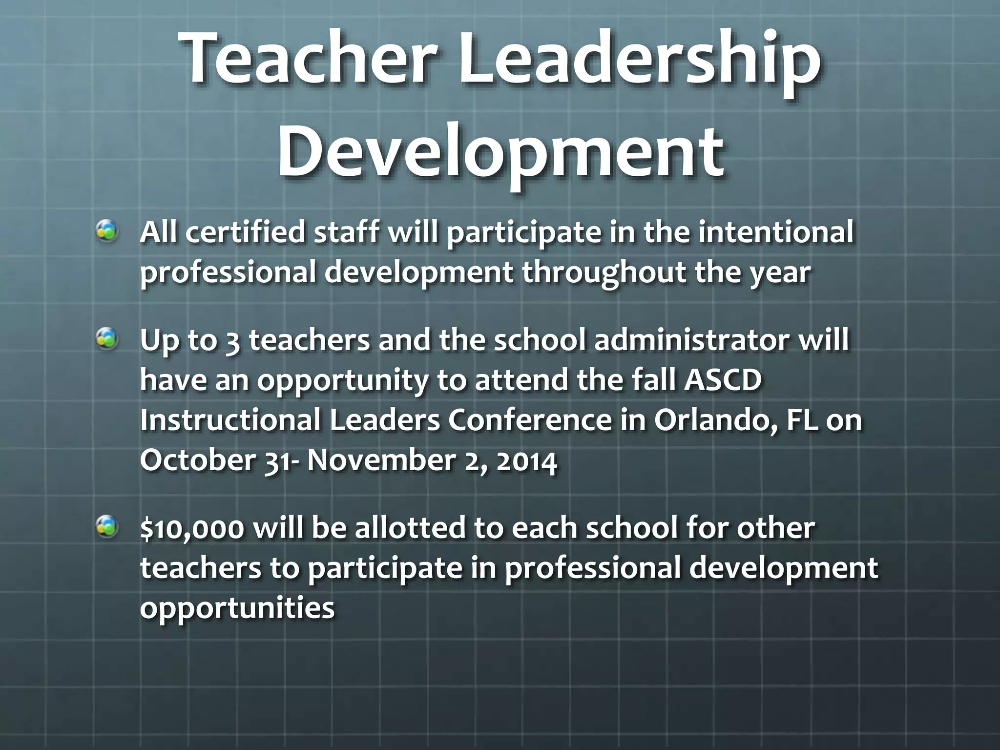 Teacher Leadership
Development
All certified staff will participate in the intentional
professional development throughout the year
Up to 3 teachers and the school administrator will
have an opportunity to attend the fall ASCD
Instructional Leaders Conference in Orlando, FL on
October 31- November 2, 2014
$10,000 will be allotted to each school for other
teachers to participate in professional development
opportunities
 