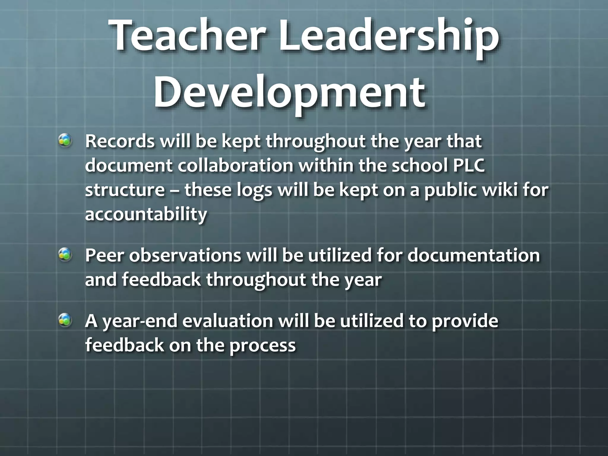 Teacher Leadership
Development
Records will be kept throughout the year that
document collaboration within the school PLC
structure – these logs will be kept on a public wiki for
accountability
Peer observations will be utilized for documentation
and feedback throughout the year
A year-end evaluation will be utilized to provide
feedback on the process
 