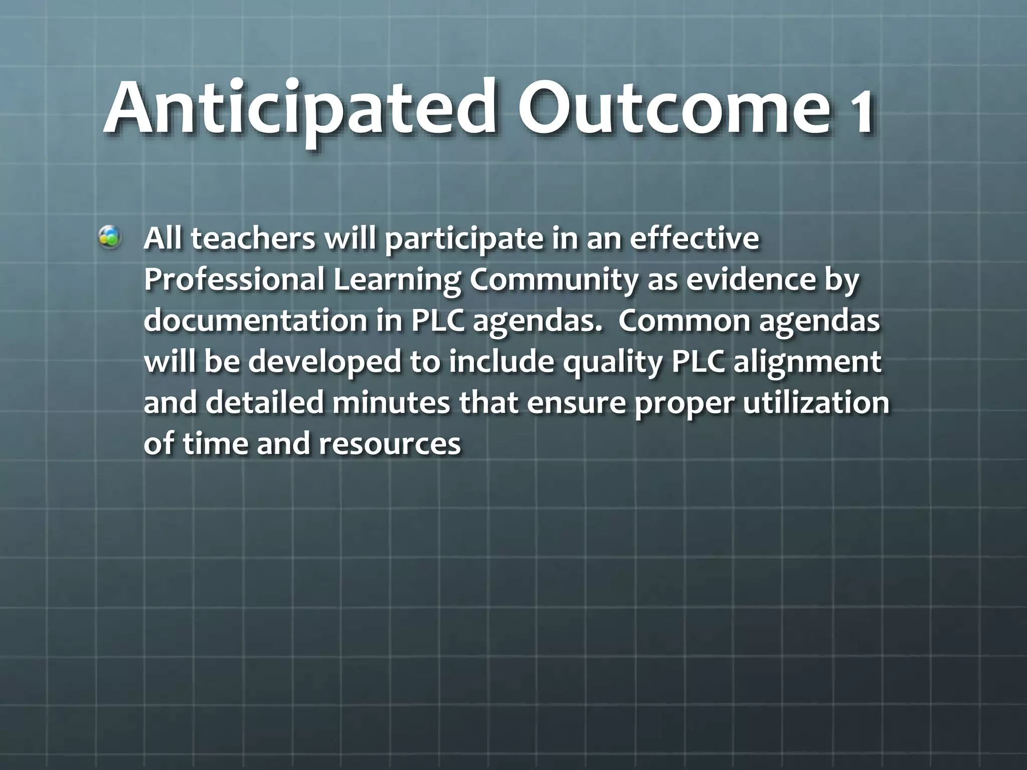 Anticipated Outcome 1
All teachers will participate in an effective
Professional Learning Community as evidence by
documentation in PLC agendas. Common agendas
will be developed to include quality PLC alignment
and detailed minutes that ensure proper utilization
of time and resources
 