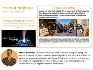 CASES	
  DE	
  NEGÓCIOS	
  
Com	
  Marcus	
  Bernardes	
  
Marcus	
  Bernardes:	
  Empreendedor,	
  Palestrante,	
  Fundador	
  da	
  Página	
  ‘A	
  Magia	
  do	
  
Mundo	
  dos	
  Negócios’,	
  que	
  conta	
  com	
  200	
  Mil	
  Seguidores	
  e	
  alcance	
  de	
  	
  4	
  Milhões	
  de	
  
pessoa	
  por	
  semana,	
  atualmente	
  está	
  a	
  frente	
  de	
  inúmeros	
  negócios	
  e	
  treinamentos	
  
que	
  envolvem	
  empresários	
  em	
  missões	
  de	
  negócios,	
  como	
  Missão	
  Excelência	
  
Disney,	
  entre	
  outras	
  viagens	
  execuQvas	
  de	
  incenQvo.	
  	
  	
  
A	
  Magia	
  do	
  Mundo	
  dos	
  Negócios	
  	
  
Case	
  com	
  Marcus	
  Bernardes	
  sobre	
  o	
  portal	
  
de	
  empreendedorismo	
  ‘A	
  Magia	
  do	
  Mundo	
  
dos	
  Negócios”.	
  
A	
  EXCELÊNCIA	
  DISNEY	
  
*	
  CONFIRMAÇÃO	
  DOS	
  PALESTRANTES	
  MEDIANTE	
  DISPONIBILIDADE	
  DE	
  AGENDA	
  
 