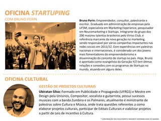 Ubiratan	
  Silva:	
  Formado	
  em	
  Publicidade	
  e	
  Propaganda	
  (UFRGS)	
  e	
  Mestre	
  em	
  
Design	
  pela	
  Unisinos,	
  Compositor,	
  vocalista	
  e	
  guitarrista,	
  possui	
  sucessos	
  
musicais	
  com	
  a	
  banda	
  Zumbira	
  e	
  os	
  Palmares;	
  atualmente	
  é	
  ministrante	
  de	
  
palestras	
  sobre	
  Cultura	
  e	
  Música,	
  onde	
  trata	
  questões	
  referentes	
  a	
  como	
  
elaborar	
  projetos	
  culturais,	
  parQcipar	
  de	
  Editais	
  Culturais	
  e	
  viabilizar	
  projetos	
  
a	
  parQr	
  de	
  Leis	
  de	
  IncenQvo	
  à	
  Cultura.	
  
OFICINA	
  CULTURAL	
  
OFICINA	
  STARTUPING	
  
COM	
  BRUNO	
  PERIN	
   Bruno	
  Perin:	
  Empreendedor,	
  consultor,	
  palestrante	
  e	
  
escritor.	
  Graduado	
  em	
  administração	
  de	
  empresas	
  pela	
  
UFSM,	
  especialista	
  em	
  MarkeQng	
  Experience,	
  pesquisador	
  
em	
  NeuromarkeQng	
  e	
  Startups.	
  Integrante	
  do	
  grupo	
  dos	
  
200	
  maiores	
  talentos	
  brasileiros	
  pelo	
  Virtvs	
  Club,	
  é	
  
referência	
  marcante	
  da	
  nova	
  geração	
  no	
  markeQng,	
  
sendo	
  responsável	
  por	
  várias	
  campanhas	
  impactantes	
  nas	
  
redes	
  sociais	
  em	
  2011/12.	
  Com	
  experiências	
  em	
  palestras	
  
nacionais	
  e	
  internacionais,	
  é	
  considerado	
  um	
  dos	
  jovens	
  
mais	
  fomentadores	
  do	
  empreendedorismo	
  e	
  
disseminação	
  do	
  conceito	
  de	
  startup	
  no	
  país.	
  Hoje,	
  Bruno	
  
é	
  apontado	
  como	
  evangelista	
  da	
  Geração	
  Y/Z	
  tem	
  óQmas	
  
relações	
  e	
  conexões	
  com	
  os	
  programas	
  de	
  Startups	
  no	
  
mundo,	
  atuando	
  em	
  alguns	
  deles.	
  
GESTÃO	
  DE	
  PROJETOS	
  CULTURAIS	
  
*	
  CONFIRMAÇÃO	
  DOS	
  PALESTRANTES	
  MEDIANTE	
  DISPONIBILIDADE	
  DE	
  AGENDA	
  
 