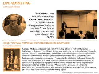 LIVE	
  MARKETING	
  	
  
Com	
  João	
  Ramos	
  
João	
  Ramos:	
  Sócio	
  
Fundador	
  na	
  empresa	
  
PAGUE	
  COM	
  UMA	
  FOTO	
  
e	
  Coordenador	
  de	
  
Planejamento	
  CriaQvo	
  na	
  
empresa	
  Storck	
  Promo,	
  
trabalhou	
  em	
  empresas	
  
como	
  Grupo	
  RBS	
  e	
  
PUCRS.	
  
Andressa	
  Mar>ns:	
  	
  Andressa	
  é	
  COO	
  –	
  Chief	
  OperaQng	
  Oﬃcer	
  do	
  FesQval	
  Mundial	
  de	
  
Publicidade	
  de	
  Gramado	
  -­‐	
  considerado	
  o	
  maior	
  evento	
  do	
  setor	
  na	
  América	
  laQna	
  e	
  o	
  segundo	
  
maior	
  do	
  mundo	
  -­‐	
  é	
  também	
  diretora	
  de	
  Relações	
  Internacionais	
  da	
  ALAP,	
  Associação	
  LaQno-­‐
Americana	
  de	
  Publicidade.	
  Nessa	
  trajetória	
  internacional,	
  idealizou	
  as	
  Edições	
  Extras	
  do	
  
FesQval	
  em	
  diversos	
  países,	
  destacando	
  a	
  França,	
  o	
  Japão,	
  o	
  México	
  e	
  os	
  Estados	
  Unidos.	
  No	
  
úlQmo	
  ano,	
  desenvolveu	
  o	
  “projeto”	
  Publitrip,	
  intercâmbio	
  de	
  estudantes	
  e	
  proﬁssionais	
  da	
  
comunicação	
  que	
  propicia	
  a	
  experiência	
  de	
  trabalho	
  no	
  exterior.	
  Atua	
  em	
  planejamento	
  de	
  
carreira,	
  consultoria	
  e	
  gestão,	
  produção	
  e	
  Management.	
  É	
  graduada	
  em	
  Jornalismo	
  e	
  
especialista	
  em	
  Comunicação	
  com	
  o	
  Mercado	
  pela	
  ESPM.	
  Possui	
  MBA	
  ExecuQvo	
  em	
  MarkeQng	
  
pela	
  ESPM	
  e	
  está	
  concluindo	
  MBA	
  em	
  MarkeQng	
  Digital.	
  	
  
CASE:	
  FESTIVAL	
  MUNDIAL	
  DE	
  PUBLICIDADE	
  DE	
  GRAMADO	
  
Com	
  Andressa	
  MarQns	
  
*	
  CONFIRMAÇÃO	
  DOS	
  PALESTRANTES	
  MEDIANTE	
  DISPONIBILIDADE	
  DE	
  AGENDA	
  
 