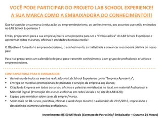 VOCÊ	
  PODE	
  PARTICIPAR	
  DO	
  PROJETO	
  LAB	
  SCHOOL	
  EXPERIENCE!	
  
A	
  SUA	
  MARCA	
  COMO	
  A	
  EMBAIXADORA	
  DO	
  CONHECIMENTO!!!	
  
Que	
  tal	
  associar	
  a	
  sua	
  marca	
  à	
  educação,	
  ao	
  empreendedorismo,	
  ao	
  conhecimento,	
  aos	
  assuntos	
  que	
  serão	
  ensinados	
  
no	
  LAB	
  School	
  Experience	
  ?	
  
	
  
Então,	
  preparamos	
  para	
  a	
  sua	
  empresa/marca	
  uma	
  proposta	
  para	
  ser	
  a	
  “Embaixadora”	
  do	
  LAB	
  School	
  Experience	
  e	
  
apresentar	
  todos	
  os	
  cursos,	
  oﬁcinas	
  e	
  aQvidades	
  da	
  nossa	
  escola!	
  	
  	
  
	
  
O	
  ObjeQvo	
  é	
  fomentar	
  o	
  empreendedorismo,	
  o	
  conhecimento,	
  a	
  criaQvidade	
  e	
  alavancar	
  a	
  economia	
  criaQva	
  do	
  nosso	
  
país!	
  	
  
Para	
  isso	
  preparamos	
  um	
  calendário	
  de	
  peso	
  para	
  transmiQr	
  conhecimento	
  a	
  um	
  grupo	
  de	
  proﬁssionais	
  criaQvos	
  e	
  
empreendedores.	
  
	
  
	
  
CONTRAPARTIDAS	
  PARA	
  O	
  EMBAIXADOR:	
  
§  Assinatura	
  de	
  todos	
  os	
  eventos	
  realizados	
  no	
  Lab	
  School	
  Experience	
  como	
  “Empresa	
  Apresenta”;	
  
§  Entrega	
  de	
  materiais	
  promocionais	
  de	
  produtos	
  e	
  serviços	
  da	
  empresa	
  aos	
  alunos;	
  
§  Citação	
  da	
  Empresa	
  em	
  todos	
  os	
  cursos,	
  oﬁcinas	
  e	
  palestras	
  ministradas	
  no	
  local,	
  em	
  material	
  Audiovisual	
  e	
  
Material	
  Digital	
  	
  (Promoção	
  dos	
  cursos	
  e	
  oﬁcinas	
  em	
  redes	
  sociais	
  e	
  no	
  site	
  do	
  LAB3120);	
  
§  Espaço	
  para	
  ministrar	
  sobre	
  cases	
  da	
  empres/marca.	
  	
  
§  Serão	
  mais	
  de	
  20	
  cursos,	
  palestras,	
  oﬁcinas	
  e	
  workshops	
  durante	
  o	
  calendário	
  de	
  2015/2016,	
  impcatando	
  e	
  
descobrindo	
  inúmeros	
  talentos	
  proﬁssionais.	
  
	
  
Inves>mento:	
  R$	
  50	
  Mil	
  Reais	
  (Contrato	
  de	
  Patrocínio/	
  Embaixador	
  –	
  Durante	
  24	
  Meses)	
  
 