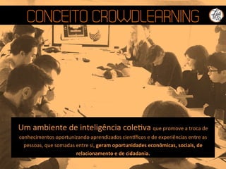 CONCEITO CROWDLEARNING
Um	
  ambiente	
  de	
  inteligência	
  coleQva	
  que	
  promove	
  a	
  troca	
  de	
  
conhecimentos	
  oportunizando	
  aprendizados	
  cienﬁcos	
  e	
  de	
  experiências	
  entre	
  as	
  
pessoas,	
  que	
  somadas	
  entre	
  si,	
  geram	
  oportunidades	
  econômicas,	
  sociais,	
  de	
  
relacionamento	
  e	
  de	
  cidadania.	
  
 