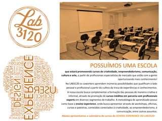 POSSUÍMOS	
  UMA	
  ESCOLA	
  	
  	
  
que	
  estará	
  promovendo	
  cursos	
  de	
  cria>vidade,	
  empreendedorismo,	
  comunicação,	
  
cultura	
  e	
  arte,	
  a	
  parQr	
  de	
  proﬁssionais	
  especialistas	
  de	
  mercado	
  que	
  estão	
  com	
  a	
  gente	
  
oportunizando	
  mais	
  conhecimento!	
  	
  
	
  No	
  LAB3120	
  os	
  coworkers	
  aprendem	
  inúmeras	
  possibilidades	
  que	
  qualiﬁcam	
  o	
  lado	
  
pessoal	
  e	
  proﬁssional	
  a	
  parQr	
  do	
  culQvo	
  da	
  troca	
  de	
  experiências	
  e	
  conhecimentos.	
  	
  
	
  A	
  nossa	
  escola	
  busca	
  complementar	
  a	
  formação	
  das	
  pessoas	
  de	
  maneira	
  criaQva	
  e	
  
informal,	
  através	
  da	
  promoção	
  de	
  cursos	
  inéditos	
  em	
  parceria	
  com	
  proﬁssionais	
  
experts	
  em	
  diversos	
  segmentos	
  de	
  trabalho.	
  A	
  metodologia	
  de	
  aprendizado	
  possui	
  
como	
  base	
  o	
  ensino	
  experience,	
  onde	
  busca	
  apresentar	
  através	
  de	
  workshops,	
  oﬁcinas,	
  
cursos	
  e	
  palestras,	
  conteúdos	
  conectados	
  à	
  criaQvidade,	
  ao	
  empreendedorismo,	
  à	
  
comunicação,	
  entre	
  outros	
  assuntos.	
  	
  
	
  Abaixo	
  apresentamos	
  o	
  calendário	
  de	
  cursos	
  do	
  SCHOOL	
  EXPERIENCE	
  DO	
  LAB3120!	
  
 