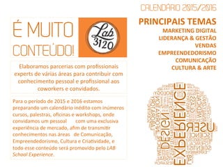 É MUITO
CONTEÚDO!
Elaboramos	
  parcerias	
  com	
  proﬁssionais	
  
experts	
  de	
  várias	
  áreas	
  para	
  contribuir	
  com	
  
conhecimento	
  pessoal	
  e	
  proﬁssional	
  aos	
  
coworkers	
  e	
  convidados.	
  
Para	
  o	
  período	
  de	
  2015	
  e	
  2016	
  estamos	
  
preparando	
  um	
  calendário	
  inédito	
  com	
  inúmeros	
  
cursos,	
  palestras,	
  oﬁcinas	
  e	
  workshops,	
  onde	
  
convidamos	
  um	
  pessoal	
  	
  	
  	
  	
  	
  	
  com	
  uma	
  exclusiva	
  
experiência	
  de	
  mercado,	
  aﬁm	
  de	
  transmiQr	
  
conhecimentos	
  nas	
  áreas	
  	
  	
  de	
  Comunicação,	
  
Empreendedorismo,	
  Cultura	
  e	
  CriaQvidade,	
  e	
  
todo	
  esse	
  conteúdo	
  será	
  promovido	
  pelo	
  LAB	
  
School	
  Experience.	
  	
  
PRINCIPAIS	
  TEMAS	
  
MARKETING	
  DIGITAL	
  
LIDERANÇA	
  &	
  GESTÃO	
  
VENDAS	
  	
  
EMPREENDEDORISMO	
  
COMUNICAÇÃO	
  
CULTURA	
  &	
  ARTE	
  
CALENDÁRIO 2015/2016	
  
 