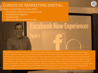 CURSOS	
  DE	
  MARKETING	
  DIGITAL:	
  
Cursos	
  ministrados	
  por	
  Alan	
  Miño	
  
•  Construção	
  de	
  Marcas	
  nas	
  Redes	
  Sociais	
  
•  Facebook	
  para	
  Negócios	
  	
  
•  Facebook	
  Ads	
  	
  
•  Workshop	
  de	
  Ferramentas	
  Google	
  
Alan	
  Miño	
  é	
  Analista	
  de	
  Sistemas,	
  cerQﬁcado	
  Google	
  AdWords	
  e	
  Facebook,	
  sócio-­‐fundador	
  da	
  Caminho	
  Zero	
  
Serviços	
  Digitais,	
  empresa	
  especializada	
  em	
  MarkeQng	
  e	
  Estratégia	
  Digital	
  para	
  empresas	
  de	
  pequeno,	
  médio	
  e	
  
grande	
  portes.	
  Com	
  sólidos	
  conhecimentos	
  e	
  larga	
  experiência	
  em	
  mídias	
  sociais,	
  markeQng	
  de	
  relacionamento,	
  
markeQng	
  de	
  conteúdo,	
  ferramentas	
  Google,	
  web	
  analyQcs,	
  SEM	
  (Search	
  Engine	
  MarkeQng),	
  SEO	
  (Search	
  Engine	
  
OpQmizaQon),	
  SEA	
  (Search	
  Engine	
  AdverQsing),	
  SMO	
  (Social	
  Media	
  OpQmizaQon)	
  e	
  gestão	
  empresarial,	
  ministra	
  
cursos,	
  workshops,	
  seminários,	
  treinamentos	
  e	
  palestras.	
  ParQcipou	
  como	
  professor	
  voluntário	
  para	
  o	
  Projeto	
  LAB	
  
(Centro	
  Acadêmico	
  da	
  Escola	
  de	
  Administração	
  da	
  UFRGS),	
  palestrante	
  para	
  o	
  CRA-­‐RS	
  (Conselho	
  Regional	
  de	
  
Administração	
  do	
  Rio	
  Grande	
  do	
  Sul)	
  e	
  palestrante	
  para	
  Graduação	
  em	
  MarkeQng	
  da	
  PUC-­‐RS.	
  
*	
  CONFIRMAÇÃO	
  DOS	
  PALESTRANTES	
  MEDIANTE	
  DISPONIBILIDADE	
  DE	
  AGENDA	
  
 