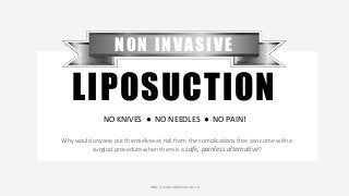 Why would anyone put themselves at risk from the complications that can come with a
surgical procedure when there is a safe, painless alternative?
NON INVASIVE
LIPOSUCTION
NO KNIVES ● NO NEEDLES ● NO PAIN!
http://www.labsclinic.co.uk
 