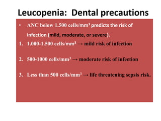Leucopenia: Dental precautions
• ANC below 1.500 cells/mm3 predicts the risk of
infection (mild, moderate, or severe).
1. 1.000-1.500 cells/mm3 → mild risk of infection
2. 500-1000 cells/mm3 → moderate risk of infection
3. Less than 500 cells/mm3 → life threatening sepsis risk.
 