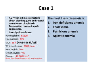 Case 1
• A 27 year old male complains
about bleeding gums and several
recent onset of epistaxis.
Examination revealed a pale
appearance.
• Investigations shows:
Haemoglobin: 8.0g/dl
Haematocrit: 24%
MCV: 88 fl (NR:86-98 fl /cell)
White cell count: 2000 /mm3
Neutrophils: 20%
Lymphocytes: 77%
Platelets: 40.000/mm3
Blood film showed normocytic erythrocytes
The most likely diagnosis is:
1. Iron deficiency anemia
2. Thalasemia
3. Pernicious anemia
4. Aplastic anemia
 
