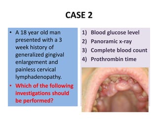 CASE 2
• A 18 year old man
presented with a 3
week history of
generalized gingival
enlargement and
painless cervical
lymphadenopathy.
• Which of the following
investigations should
be performed?
1) Blood glucose level
2) Panoramic x-ray
3) Complete blood count
4) Prothrombin time
 