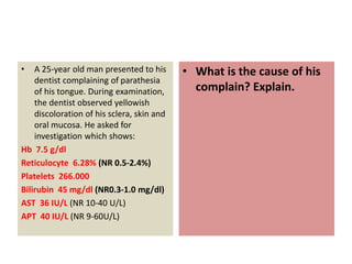 • A 25-year old man presented to his
dentist complaining of parathesia
of his tongue. During examination,
the dentist observed yellowish
discoloration of his sclera, skin and
oral mucosa. He asked for
investigation which shows:
Hb 7.5 g/dl
Reticulocyte 6.28% (NR 0.5-2.4%)
Platelets 266.000
Bilirubin 45 mg/dl (NR0.3-1.0 mg/dl)
AST 36 IU/L (NR 10-40 U/L)
APT 40 IU/L (NR 9-60U/L)
• What is the cause of his
complain? Explain.
 