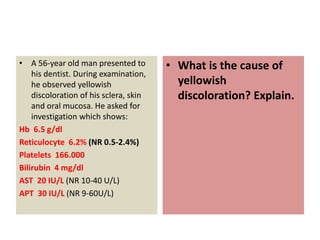 • A 56-year old man presented to
his dentist. During examination,
he observed yellowish
discoloration of his sclera, skin
and oral mucosa. He asked for
investigation which shows:
Hb 6.5 g/dl
Reticulocyte 6.2% (NR 0.5-2.4%)
Platelets 166.000
Bilirubin 4 mg/dl
AST 20 IU/L (NR 10-40 U/L)
APT 30 IU/L (NR 9-60U/L)
• What is the cause of
yellowish
discoloration? Explain.
 