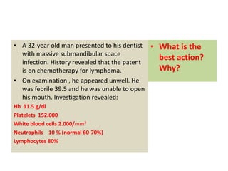 • A 32-year old man presented to his dentist
with massive submandibular space
infection. History revealed that the patent
is on chemotherapy for lymphoma.
• On examination , he appeared unwell. He
was febrile 39.5 and he was unable to open
his mouth. Investigation revealed:
Hb 11.5 g/dl
Platelets 152.000
White blood cells 2.000/mm3
Neutrophils 10 % (normal 60-70%)
Lymphocytes 80%
• What is the
best action?
Why?
 