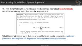 CPSLAB (http://cpslab.snu.ac.kr)
Reproducing Kernel Hilbert Space – Approach 1
11Learning From Data
The first thing that might come into your mind when you hear about kernel methods
would be transferring input data into the feature space.
What Mercer’s theorem say is that every kernel function can be expressed as an inner-
product of infinite (finite for degenerate kernels) dimensional eigenvectors.
 