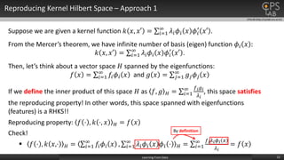 CPSLAB (http://cpslab.snu.ac.kr)
Reproducing Kernel Hilbert Space – Approach 1
12Learning From Data
Suppose we are given a kernel function 𝑘 𝑥, 𝑥′ = 𝑖=1
∞
𝜆𝑖 𝜙𝑖 𝑥 𝜙𝑖
′
𝑥′ .
From the Mercer’s theorem, we have infinite number of basis (eigen) function 𝜙𝑖 𝑥 :
𝑘 𝑥, 𝑥′ = 𝑖=1
∞
𝜆𝑖 𝜙𝑖 𝑥 𝜙𝑖
′
𝑥′ .
Then, let’s think about a vector space 𝐻 spanned by the eigenfunctions:
𝑓 𝑥 = 𝑖=1
∞
𝑓𝑖 𝜙𝑖 𝑥 and 𝑔 𝑥 = 𝑗=1
∞
𝑔𝑗 𝜙𝑗 𝑥
If we define the inner product of this space 𝐻 as 𝑓, 𝑔 𝐻 = 𝑖=1
∞ 𝑓 𝑖 𝑔 𝑖
𝜆 𝑖
, this space satisfies
the reproducing property! In other words, this space spanned with eigenfunctions
(features) is a RHKS!!
Reproducing property: 𝑓 ⋅ , 𝑘 ⋅, 𝑥 𝐻 = 𝑓 𝑥
Check!
 𝑓 ⋅ , 𝑘 𝑥,⋅ 𝐻 = 𝑖=1
∞
𝑓𝑖 𝜙𝑖 𝑥 , 𝑖=1
∞
𝜆𝑖 𝜙𝑖 𝑥 𝜙𝑖 ⋅ 𝐻 = 𝑖=1
∞ 𝑓 𝑖 𝜆 𝑖 𝜙 𝑖 𝑥
𝜆 𝑖
= 𝑓 𝑥
By definition
 