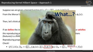 CPSLAB (http://cpslab.snu.ac.kr)
Reproducing Kernel Hilbert Space – Approach 1
13Learning From Data
Suppose we are given a kernel function 𝑘 𝑥, 𝑥′ = 𝑖=1
∞
𝜆𝑖 𝜙𝑖 𝑥 𝜙𝑖
′
𝑥′ .
From the Mercer’s theorem, we have infinite number of basis (eigen) function 𝜙𝑖 𝑥 :
𝑘 𝑥, 𝑥′ = 𝑖=1
∞
𝜆𝑖 𝜙𝑖 𝑥 𝜙𝑖
′
𝑥′ .
Then, let’s think about a vector space 𝐻 spanned by the eigenfunctions:
𝑓 𝑥 = 𝑖=1
∞
𝑓𝑖 𝜙𝑖 𝑥 and 𝑔 𝑥 = 𝑗=1
∞
𝑔𝑗 𝜙𝑗 𝑥
If we define the inner product of this space 𝐻 as 𝑓, 𝑔 𝐻 = 𝑖=1
∞ 𝑓 𝑖 𝑔 𝑖
𝜆 𝑖
, this space satisfies
the reproducing property! In other words, this space spanned with eigenfunctions
(features) is a RHKS!!
Reproducing property: 𝑓 ⋅ , 𝑘 ⋅, 𝑥 𝐻 = 𝑓 𝑥
Check!
 𝑓 ⋅ , 𝑘 𝑥,⋅ 𝐻 = 𝑖=1
∞
𝑓𝑖 𝜙𝑖 𝑥 , 𝑖=1
∞
𝜆𝑖 𝜙𝑖 𝑥 𝜙𝑖 ⋅ 𝐻 = 𝑖=1
∞ 𝑓 𝑖 𝜆 𝑖 𝜙 𝑖 𝑥
𝜆 𝑖
= 𝑓 𝑥
By definition
What…?
 