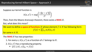 CPSLAB (http://cpslab.snu.ac.kr)
Reproducing Kernel Hilbert Space – Approach 2
14Learning From Data
The RKHS 𝐻 has two properties:
1. For every 𝑥, 𝑘 𝑥, 𝑥′ as a function of 𝑥′ belongs to 𝐻.
2. 𝑘 𝑥, 𝑥′ has a reproducing property.
 𝑓 ⋅ , 𝑘 ⋅, 𝑥 𝐻 = 𝑓 𝑥
Suppose our kernel function is
𝑘 𝑥, 𝑥′ = exp
− 𝑥 − 𝑥′
2
2
𝑙2
Then, from the Moore-Aronszajn theorem, there exists a RKHS 𝐻.
But, what does this mean?
We want to define a space of functions 𝐻 whose element 𝑓 ∈ 𝐻 has following form:
𝑓 𝑥 = 𝑖=1
𝑛
𝛼𝑖 𝑘 𝑧𝑖, 𝑥
for some 𝑛 ∈ 𝑁.
 
