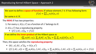 CPSLAB (http://cpslab.snu.ac.kr)
Reproducing Kernel Hilbert Space – Approach 2
15Learning From Data
We want to define a space of functions 𝐻 whose element 𝑓 ∈ 𝐻 has following form:
𝑓 𝑥 = 𝑖=1
𝑛
𝛼𝑖 𝑘 𝑧𝑖, 𝑥
for some 𝑛 ∈ 𝑁.
The RKHS 𝐻 has two properties:
1. For every 𝑥, 𝑘 𝑥, 𝑥′ as a function of 𝑥′ belongs to 𝐻.
2. 𝑘 𝑥, 𝑥′ has a reproducing property.
 𝑓 ⋅ , 𝑘 ⋅, 𝑥 𝐻 = 𝑓 𝑥
Then, this space satisfies the reproducing property:
 𝑘 ⋅, 𝑥 , 𝑘 ⋅, 𝑥′ 𝐻 = 𝑘 𝑥, 𝑥′
 𝑓 ⋅ , 𝑘 ⋅, 𝑥 = 𝑖 𝛼𝑖 𝑘 𝑧𝑖,⋅ , 𝑘 ⋅, 𝑥 𝐻 = 𝑖 𝛼𝑖 𝑘 𝑧𝑖,⋅ , 𝑘 ⋅, 𝑥 = 𝑖 𝛼𝑖 𝑘 𝑧𝑖, 𝑥 = 𝑓 𝑥
If we define the inner-product of the Hilbert space as
𝑖 𝛼𝑖 𝑘 ⋅, 𝑥𝑖 , 𝑗 𝛽𝑗 𝑘 ⋅, 𝑥𝑗′ 𝐻 = 𝑖 𝑗 𝛼𝑖 𝛽𝑗 𝑘 𝑥𝑖, 𝑥𝑗′
 