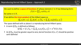 CPSLAB (http://cpslab.snu.ac.kr)
Reproducing Kernel Hilbert Space – Approach 2
16Learning From Data
We want to define a space of functions 𝐻 whose element 𝑓 ∈ 𝐻 has following form:
𝑓 𝑥 = 𝑖=1
𝑛
𝛼𝑖 𝑘 𝑧𝑖, 𝑥
for some 𝑛 ∈ 𝑁.
If we define the inner-product of the Hilbert space as
𝑖 𝛼𝑖 𝑘 ⋅, 𝑥𝑖 , 𝑗 𝛽𝑗 𝑘 ⋅, 𝑥𝑗′ 𝐻 = 𝑖 𝑗 𝛼𝑖 𝛽𝑗 𝑘 𝑥𝑖, 𝑥𝑗′
The space defined with as above is a reproducing kernel Hilbert space.
 As 𝑓 𝐻 must be greater equal to zero, kernel function 𝑘 𝑥, 𝑥′ should be positive
semi-definite!
 A norm 𝑓 𝐻 is defined as follows:
𝑓 𝐻
2
= 𝑓, 𝑓 𝐻 = 𝑖 𝑗 𝛼𝑖 𝛼𝑗 𝑘 𝑥𝑖, 𝑥𝑗
′
= 𝛼 𝑇 𝐾 𝑋, 𝑋 𝛼.
 
