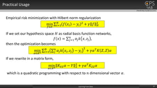 CPSLAB (http://cpslab.snu.ac.kr)
Practical Usage
17Learning From Data
Empirical risk minimization with Hilbert norm regularization
min
𝑓∈𝐻 𝑖=1
𝑁
𝑓 𝑥𝑖 − 𝑦𝑖
2 + 𝛾 𝑓 𝐻
2
If we set our hypothesis space 𝐻 as radial basis function networks,
𝑓 𝑥 = 𝑗=1
𝑛
𝛼𝑗 𝑘 𝑥, 𝑧𝑗 ,
then the optimization becomes
min
𝛼∈𝑅 𝑛 𝑖=1
𝑁
𝑗
𝑛
𝛼𝑗 𝑘 𝑥𝑖, 𝑧𝑗 − 𝑦𝑖
2
+ 𝛾𝛼 𝑇 𝐾 𝑍, 𝑍 𝛼
If we rewrite in a matrix form,
min
𝛼∈𝑅 𝑛
𝐾 𝑋𝑍 𝛼 − 𝑌 2
2
+ 𝛾𝛼 𝑇 𝐾𝑍𝑍 𝛼
which is a quadratic programming with respect to 𝑛 dimensional vector 𝛼.
 