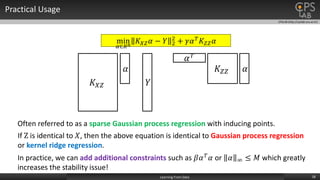 CPSLAB (http://cpslab.snu.ac.kr)
Practical Usage
18Learning From Data
min
𝛼∈𝑅 𝑛
𝐾 𝑋𝑍 𝛼 − 𝑌 2
2
+ 𝛾𝛼 𝑇 𝐾𝑍𝑍 𝛼
𝐾 𝑋𝑍
𝛼
𝑌
𝛼 𝑇
𝐾𝑍𝑍 𝛼
If Z is identical to 𝑋, then the above equation is identical to Gaussian process regression
or kernel ridge regression.
In practice, we can add additional constraints such as 𝛽𝛼 𝑇 𝛼 or 𝛼 ∞ ≤ 𝑀 which greatly
increases the stability issue!
Often referred to as a sparse Gaussian process regression with inducing points.
 