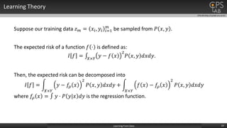 CPSLAB (http://cpslab.snu.ac.kr)
Learning Theory
19Learning From Data
Suppose our training data 𝑧 𝑚 = 𝑥𝑖, 𝑦𝑖 𝑖=1
𝑚
be sampled from 𝑃 𝑥, 𝑦 .
The expected risk of a function 𝑓 ⋅ is defined as:
𝐼 𝑓 = 𝑋×𝑌
𝑦 − 𝑓 𝑥
2
𝑃 𝑥, 𝑦 𝑑𝑥𝑑𝑦.
Then, the expected risk can be decomposed into
𝐼 𝑓 =
𝑋×𝑌
𝑦 − 𝑓𝜌 𝑥
2
𝑃 𝑥, 𝑦 𝑑𝑥𝑑𝑦 +
𝑋×𝑌
𝑓 𝑥 − 𝑓𝜌 𝑥
2
𝑃 𝑥, 𝑦 𝑑𝑥𝑑𝑦
where 𝑓𝜌 𝑥 = 𝑦 ⋅ 𝑃 𝑦|𝑥 𝑑𝑦 is the regression function.
 