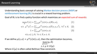 CPSLAB (http://cpslab.snu.ac.kr)
Reward Learning
24Learning From Data
Understanding basic concept of solving Markov decision process (MDP) or
reinforcement learning (RL) is crucial in a reward learning problem.
Goal of RL is to find a policy function which maximizes an expected sum of rewards:
If we define 𝜇 𝑠, 𝑎 = 𝜇 𝜋 𝑠 𝜋 𝑠, 𝑎 , then the optimization becomes,
max
𝜇 𝑠,𝑎
〈𝜇, 𝑅〉
𝑠. 𝑡. 𝜇 ∈ 𝐺 𝜇
Where 𝐺 𝜇 is often called Bellman flow constraint.
 