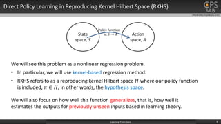CPSLAB (http://cpslab.snu.ac.kr)
Direct Policy Learning in Reproducing Kernel Hilbert Space (RKHS)
8Learning From Data
State
space, 𝑆
Action
space, 𝐴
Policy function
𝜋: 𝑆 → 𝐴
We will see this problem as a nonlinear regression problem.
• In particular, we will use kernel-based regression method.
• RKHS refers to as a reproducing kernel Hilbert space 𝐻 where our policy function
is included, 𝜋 ∈ 𝐻, in other words, the hypothesis space.
We will also focus on how well this function generalizes, that is, how well it
estimates the outputs for previously unseen inputs based in learning theory.
 
