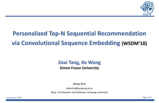 January 8, 2020 Page 1/27
Personalized Top-N Sequential Recommendation
via Convolutional Sequence Embedding (WSDM’18)
Jihoo Kim
datartist@hanyang.ac.kr
Dept. of Computer and Software, Hanyang University
Jiaxi Tang, Ke Wang
Simon Fraser University
 