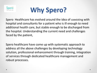 Why Spero?
Spero Healthcare has evolved around the idea of coexisting with
hospital and consultants for a patient who is ill enough to need
additional health care, but stable enough to be discharged from
the hospital. Understanding the current need and challenges
faced by the patient,
Spero healthcare have come up with systematic approach to
address all the above challenges by developing technology
solution, professional enhancement through training, integration
of services through dedicated healthcare management and
robust processes.
 