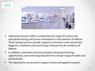  Laboratory Services offers a comprehensive range of routine and
specialized testing and clinical consultation in the province of Alberta.
These testing services provide support to clinicians in the prevention,
diagnosis, treatment and monitoring of disease for the residents of
Alberta.
 In addition, Laboratory Services provides educational training
opportunities and continuing education for a broad range of health care
professionals.
 The laboratories are proud to support clinical and applied research.
 